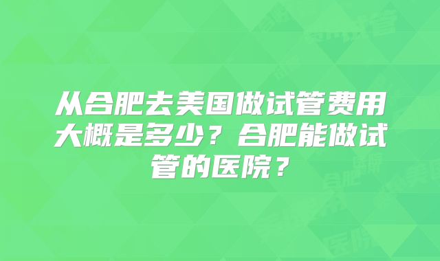 从合肥去美国做试管费用大概是多少？合肥能做试管的医院？
