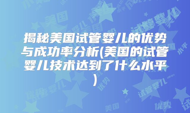 揭秘美国试管婴儿的优势与成功率分析(美国的试管婴儿技术达到了什么水平)
