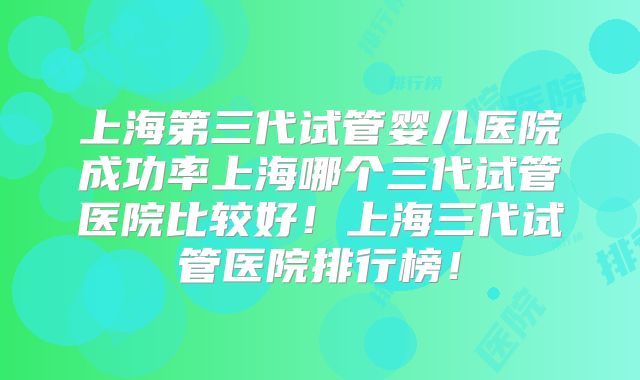 上海第三代试管婴儿医院成功率上海哪个三代试管医院比较好！上海三代试管医院排行榜！