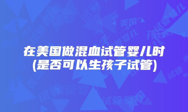 在美国做混血试管婴儿时(是否可以生孩子试管)
