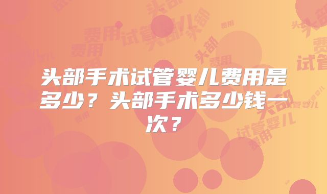 头部手术试管婴儿费用是多少？头部手术多少钱一次？