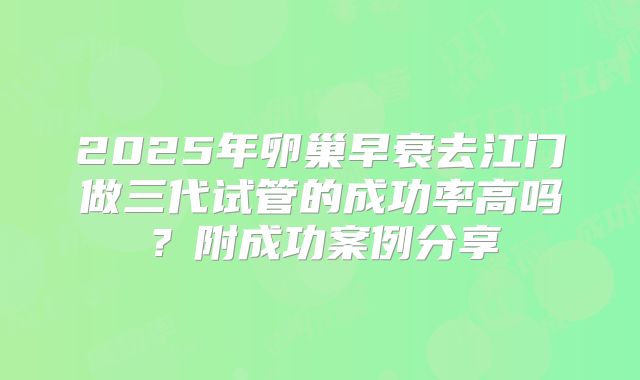 2025年卵巢早衰去江门做三代试管的成功率高吗？附成功案例分享