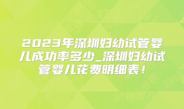 2023年深圳妇幼试管婴儿成功率多少_深圳妇幼试管婴儿花费明细表!