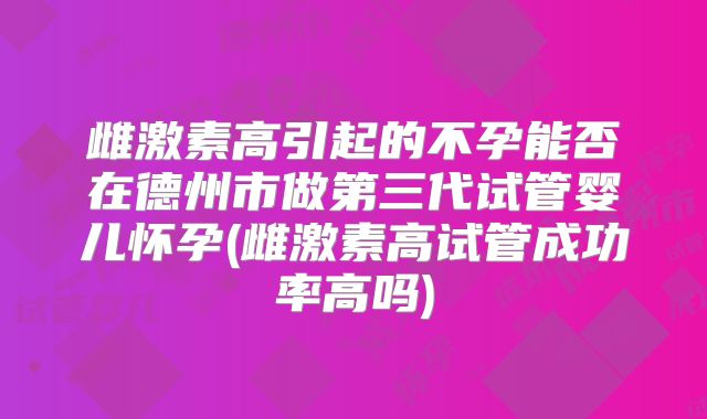 雌激素高引起的不孕能否在德州市做第三代试管婴儿怀孕(雌激素高试管成功率高吗)