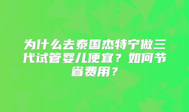 为什么去泰国杰特宁做三代试管婴儿便宜？如何节省费用？