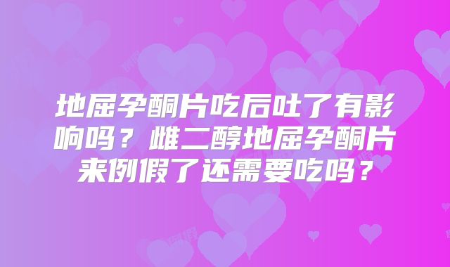 地屈孕酮片吃后吐了有影响吗？雌二醇地屈孕酮片来例假了还需要吃吗？