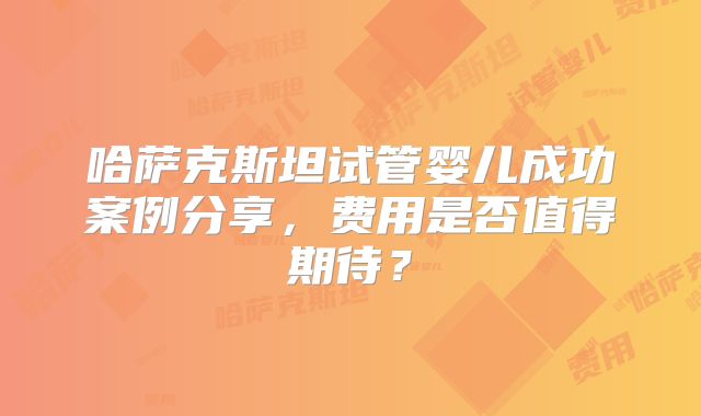 哈萨克斯坦试管婴儿成功案例分享，费用是否值得期待？