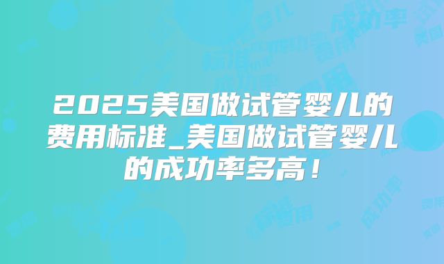 2025美国做试管婴儿的费用标准_美国做试管婴儿的成功率多高！
