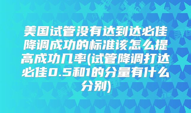美国试管没有达到达必佳降调成功的标准该怎么提高成功几率(试管降调打达必佳0.5和1的分量有什么分别)