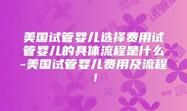 美国试管婴儿选择费用试管婴儿的具体流程是什么-美国试管婴儿费用及流程！