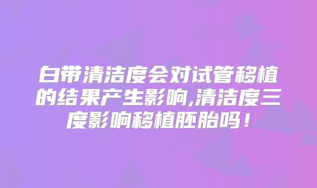 白带清洁度会对试管移植的结果产生影响,清洁度三度影响移植胚胎吗！