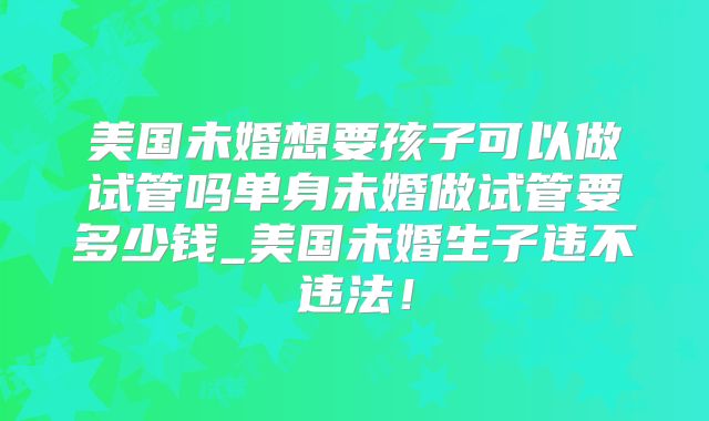 美国未婚想要孩子可以做试管吗单身未婚做试管要多少钱_美国未婚生子违不违法!