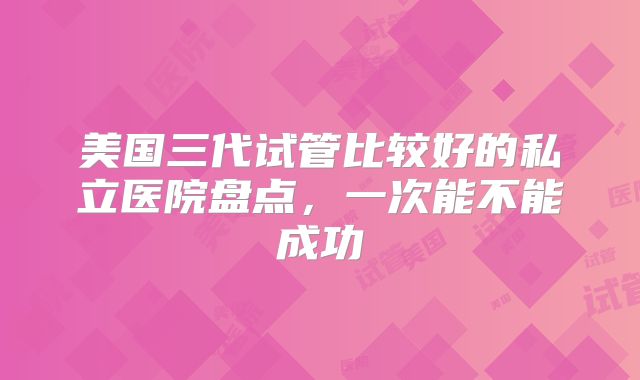 美国三代试管比较好的私立医院盘点，一次能不能成功
