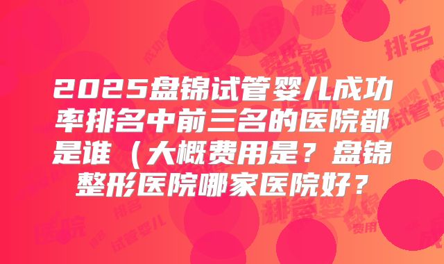 2025盘锦试管婴儿成功率排名中前三名的医院都是谁（大概费用是？盘锦整形医院哪家医院好？