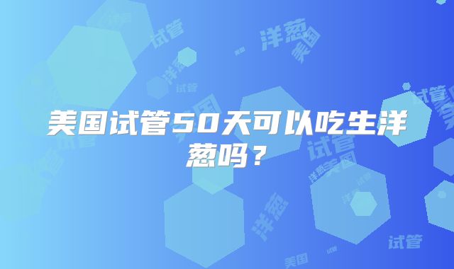 美国试管50天可以吃生洋葱吗？