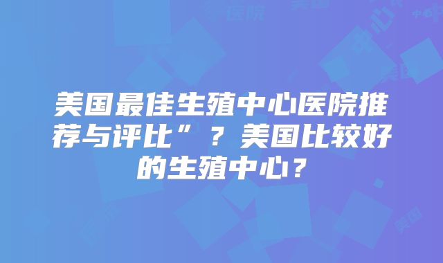 美国最佳生殖中心医院推荐与评比”？美国比较好的生殖中心？
