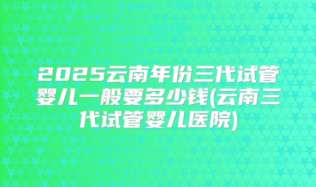2025云南年份三代试管婴儿一般要多少钱(云南三代试管婴儿医院)