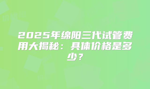 2025年绵阳三代试管费用大揭秘：具体价格是多少？