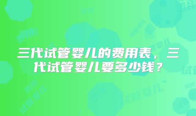 三代试管婴儿的费用表，三代试管婴儿要多少钱？