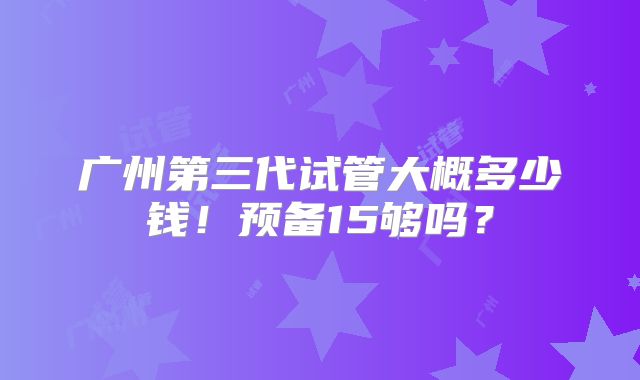 广州第三代试管大概多少钱！预备15够吗？