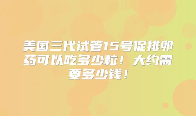 美国三代试管15号促排卵药可以吃多少粒！大约需要多少钱！