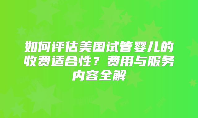 如何评估美国试管婴儿的收费适合性?费用与服务内容全解