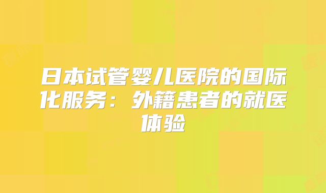 日本试管婴儿医院的国际化服务:外籍患者的就医体验