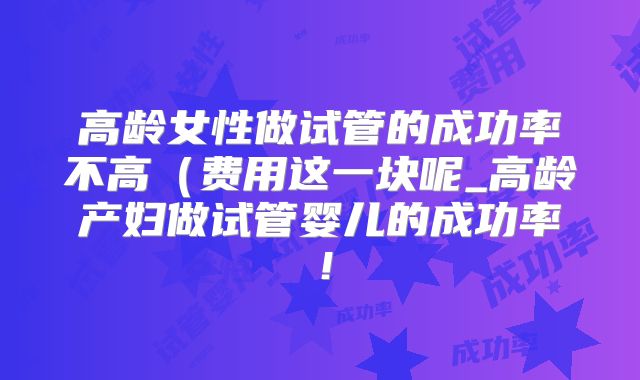 高龄女性做试管的成功率不高（费用这一块呢_高龄产妇做试管婴儿的成功率！