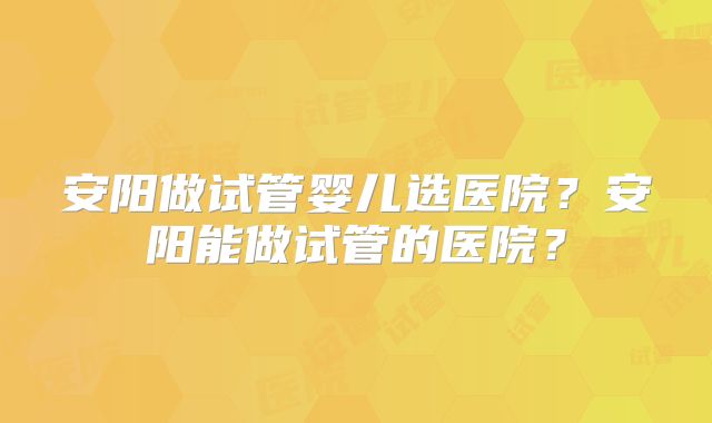 安阳做试管婴儿选医院？安阳能做试管的医院？