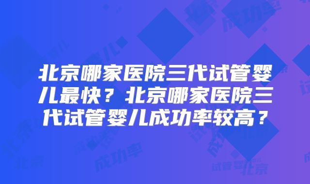 北京哪家医院三代试管婴儿最快？北京哪家医院三代试管婴儿成功率较高？