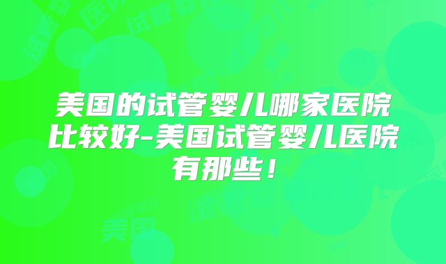 美国的试管婴儿哪家医院比较好-美国试管婴儿医院有那些!