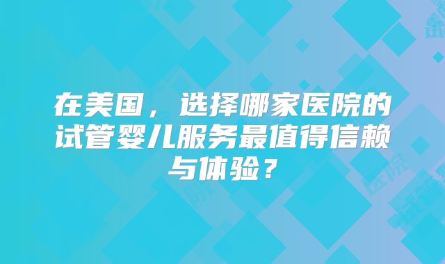 在美国，选择哪家医院的试管婴儿服务最值得信赖与体验？