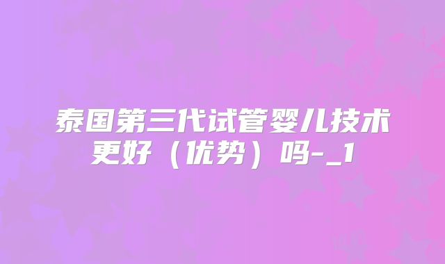 泰国第三代试管婴儿技术更好（优势）吗-_1