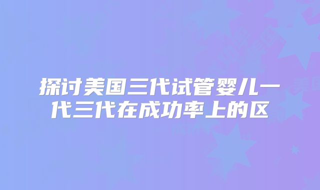 探讨美国三代试管婴儿一代三代在成功率上的区