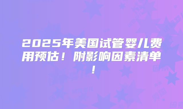 2025年美国试管婴儿费用预估！附影响因素清单！