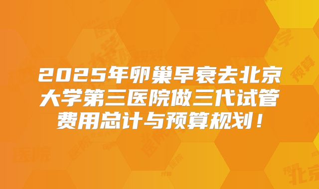 2025年卵巢早衰去北京大学第三医院做三代试管费用总计与预算规划！