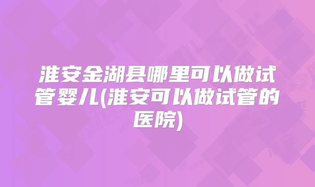 淮安金湖县哪里可以做试管婴儿(淮安可以做试管的医院)
