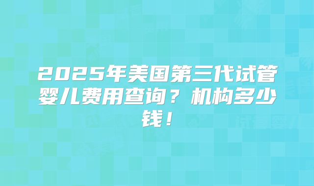 2025年美国第三代试管婴儿费用查询？机构多少钱！