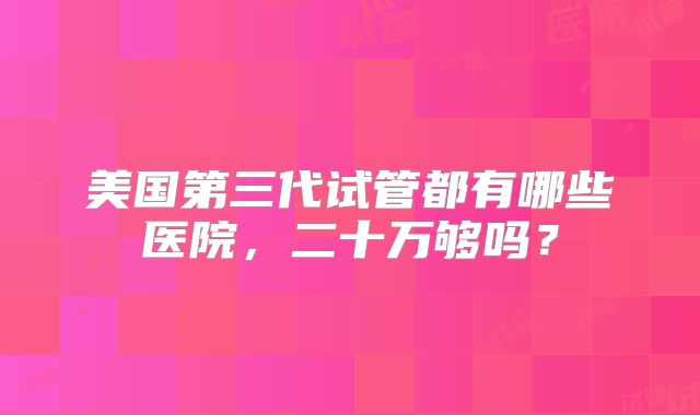 美国第三代试管都有哪些医院，二十万够吗？