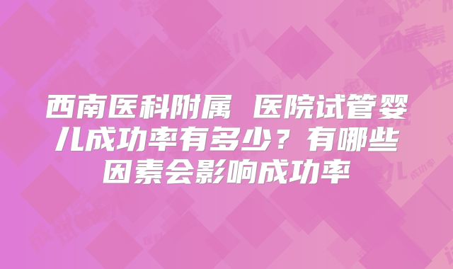 西南医科附属 医院试管婴儿成功率有多少？有哪些因素会影响成功率