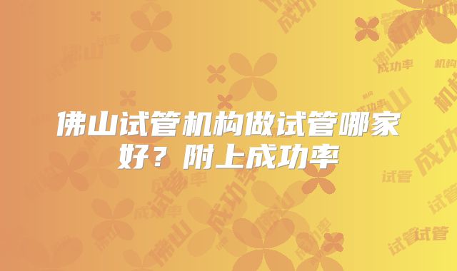 佛山试管机构做试管哪家好？附上成功率