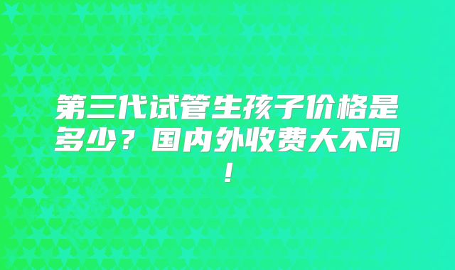 第三代试管生孩子价格是多少？国内外收费大不同!