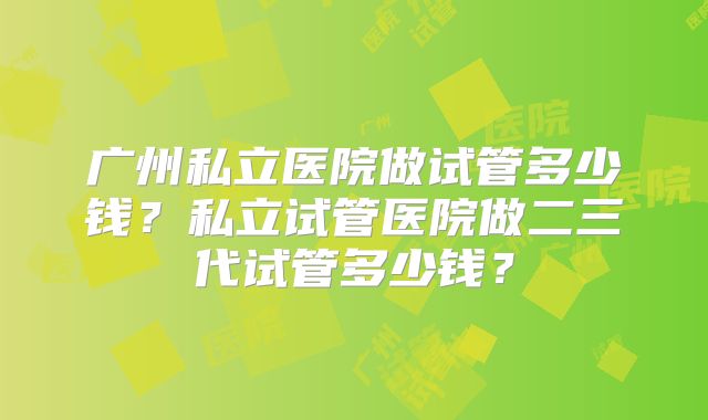 广州私立医院做试管多少钱?私立试管医院做二三代试管多少钱?
