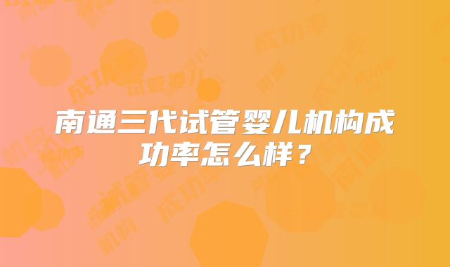 南通三代试管婴儿机构成功率怎么样?