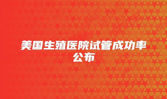 美国生殖医院试管成功率公布
