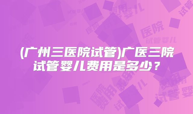 (广州三医院试管)广医三院试管婴儿费用是多少？