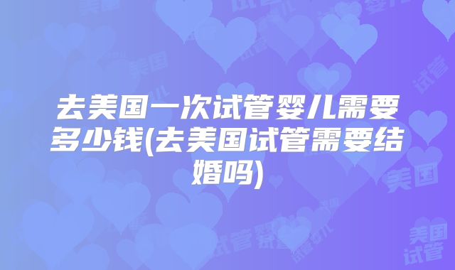 去美国一次试管婴儿需要多少钱(去美国试管需要结婚吗)