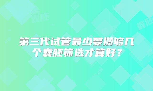 第三代试管最少要攒够几个囊胚筛选才算好?
