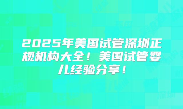 2025年美国试管深圳正规机构大全！美国试管婴儿经验分享！