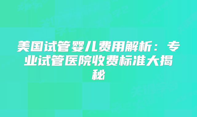 美国试管婴儿费用解析:专业试管医院收费标准大揭秘